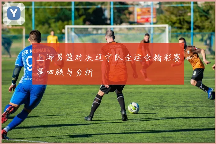 上海男篮对决辽宁队全运会精彩赛事回顾与分析