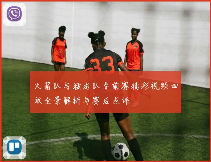 火箭队与猛龙队季前赛精彩视频回放全景解析与赛后点评
