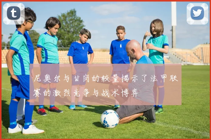 尼奥尔与甘岗的较量揭示了法甲联赛的激烈竞争与战术博弈