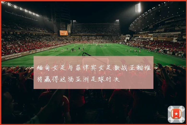 缅甸女足与菲律宾女足激战正酣谁将赢得这场亚洲足球对决