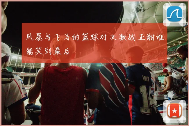 风暴与飞马的篮球对决激战正酣谁能笑到最后