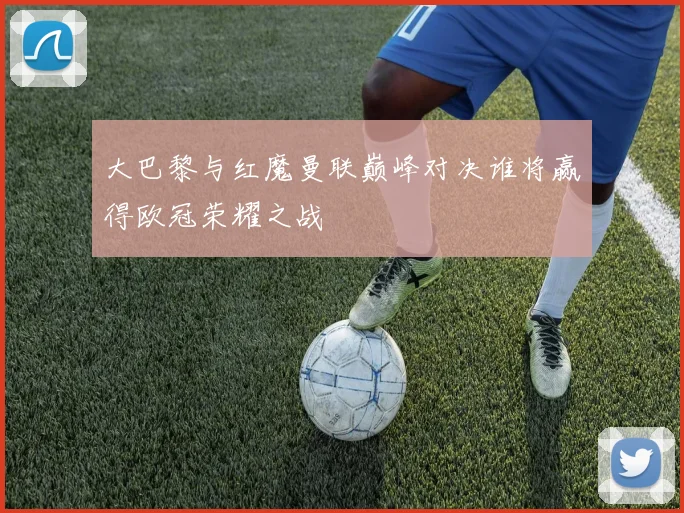 大巴黎与红魔曼联巅峰对决谁将赢得欧冠荣耀之战