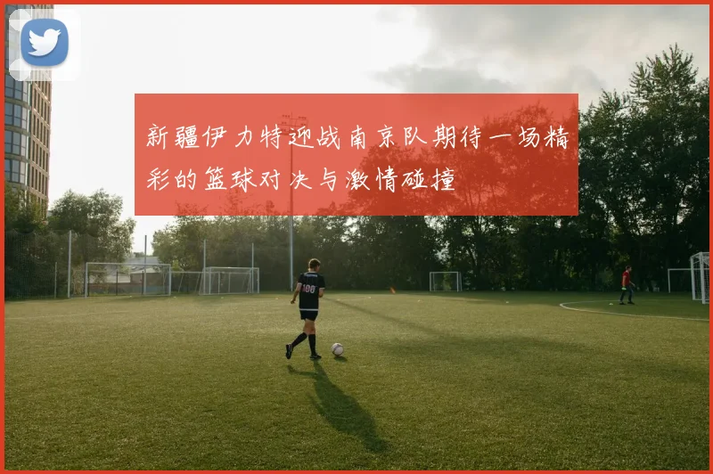 新疆伊力特迎战南京队期待一场精彩的篮球对决与激情碰撞