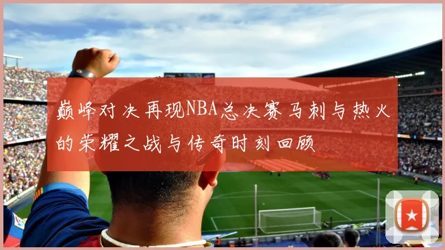 巅峰对决再现NBA总决赛马刺与热火的荣耀之战与传奇时刻回顾