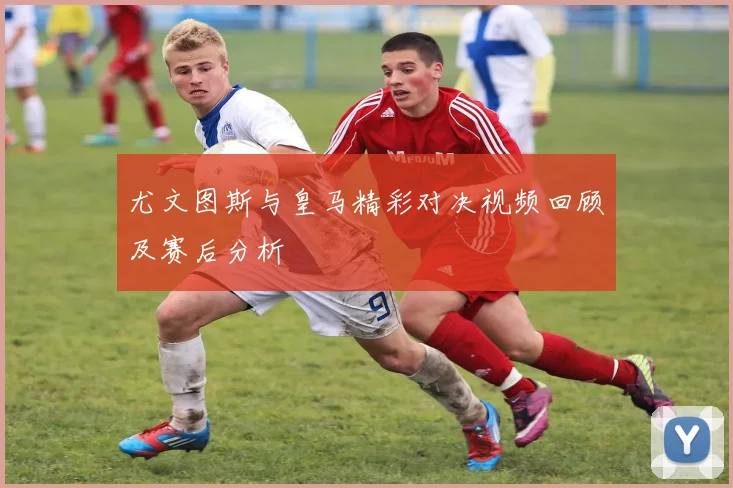 尤文图斯与皇马精彩对决视频回顾及赛后分析