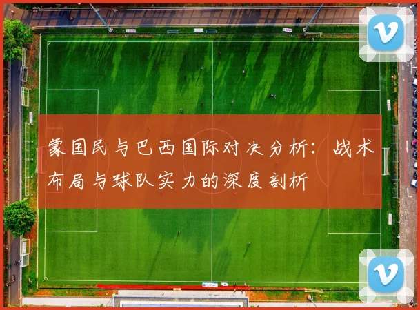 蒙国民与巴西国际对决分析：战术布局与球队实力的深度剖析