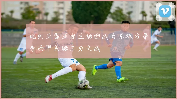 比利亚雷亚尔主场迎战马竞双方争夺西甲关键三分之战