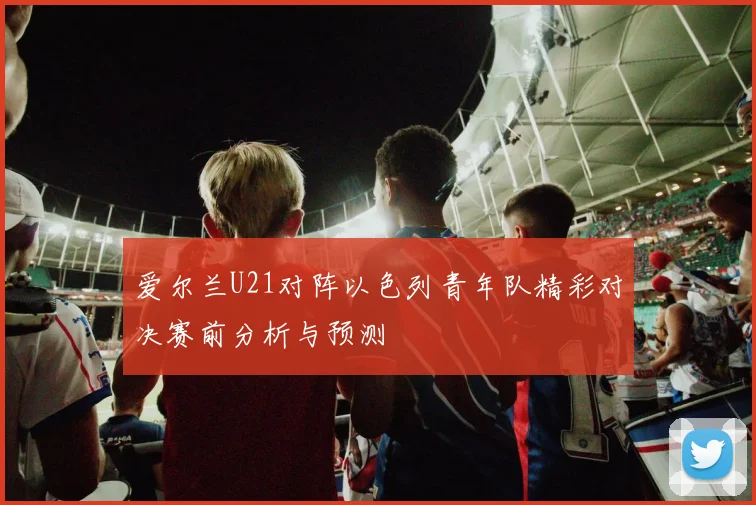 爱尔兰U21对阵以色列青年队精彩对决赛前分析与预测
