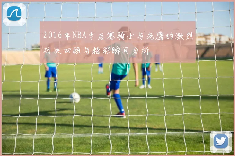2016年NBA季后赛骑士与老鹰的激烈对决回顾与精彩瞬间分析