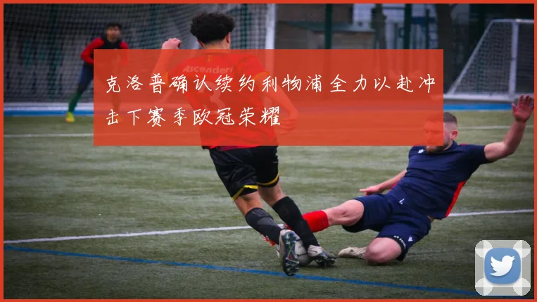 克洛普确认续约利物浦全力以赴冲击下赛季欧冠荣耀