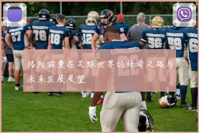 格列兹曼在足球世界的传奇之路与未来发展展望