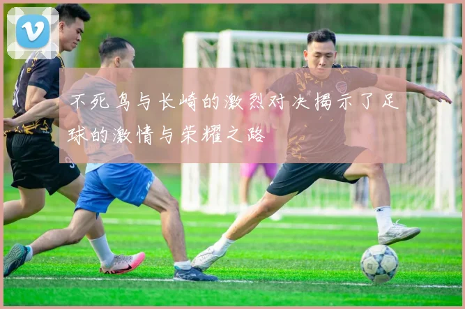 不死鸟与长崎的激烈对决揭示了足球的激情与荣耀之路