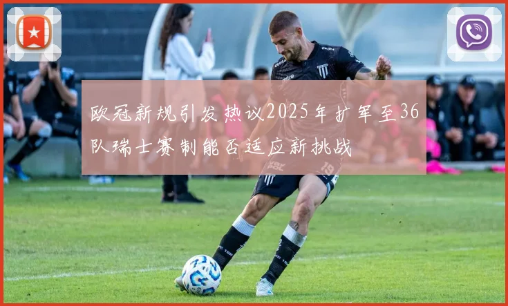 欧冠新规引发热议2025年扩军至36队瑞士赛制能否适应新挑战