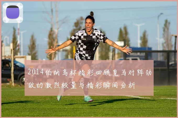 2014伯纳乌杯精彩回顾皇马对阵劲敌的激烈较量与精彩瞬间分析