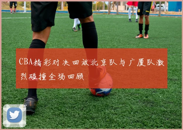 CBA精彩对决回放北京队与广厦队激烈碰撞全场回顾