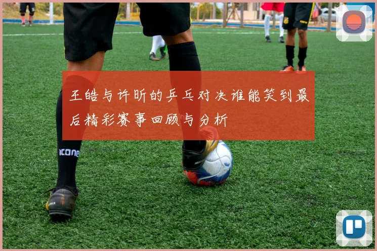 王皓与许昕的乒乓对决谁能笑到最后精彩赛事回顾与分析