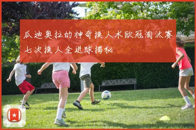 瓜迪奥拉的神奇换人术欧冠淘汰赛七次换人全进球揭秘