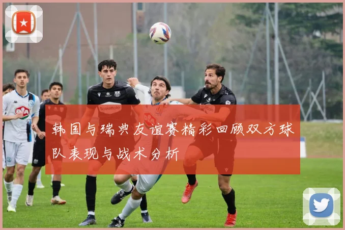 韩国与瑞典友谊赛精彩回顾双方球队表现与战术分析