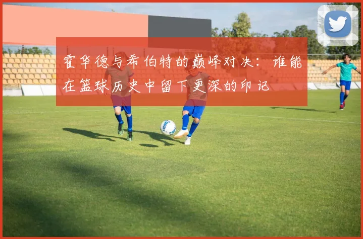 霍华德与希伯特的巅峰对决：谁能在篮球历史中留下更深的印记