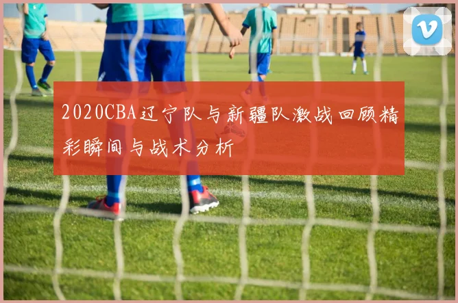 2020CBA辽宁队与新疆队激战回顾精彩瞬间与战术分析