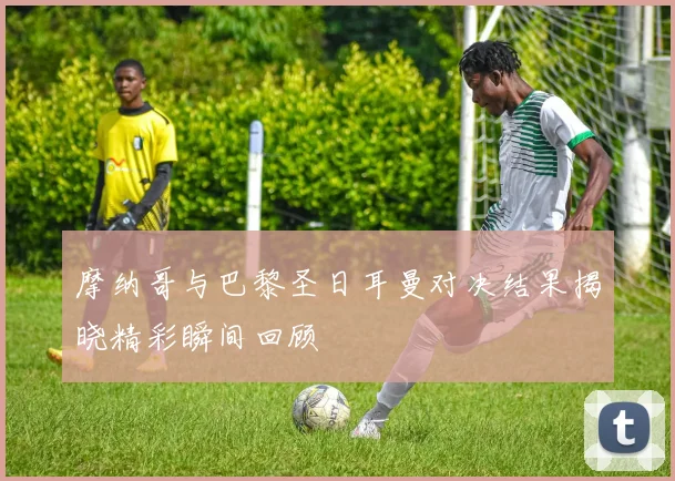 摩纳哥与巴黎圣日耳曼对决结果揭晓精彩瞬间回顾