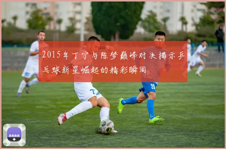 2015年丁宁与陈梦巅峰对决揭示乒乓球新星崛起的精彩瞬间