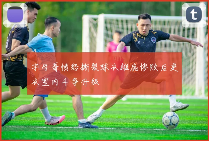 字母哥愤怒撕裂球衣雄鹿惨败后更衣室内斗争升级