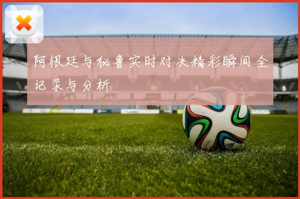 阿根廷与秘鲁实时对决精彩瞬间全记录与分析