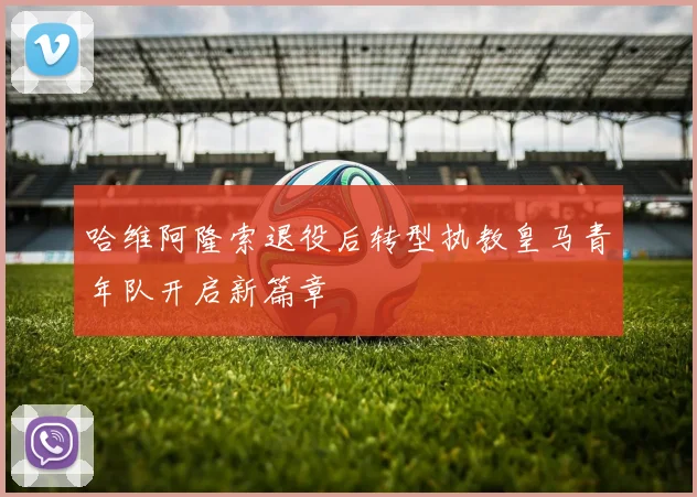 哈维阿隆索退役后转型执教皇马青年队开启新篇章