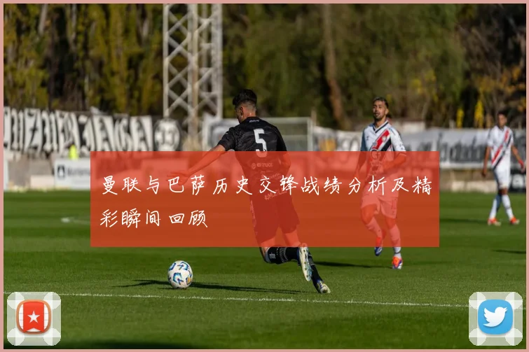 曼联与巴萨历史交锋战绩分析及精彩瞬间回顾