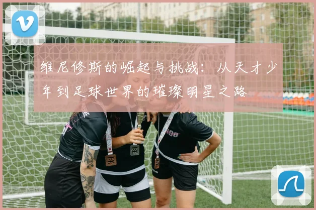 维尼修斯的崛起与挑战：从天才少年到足球世界的璀璨明星之路
