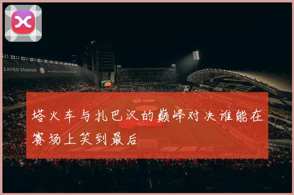 塔火车与扎巴汉的巅峰对决谁能在赛场上笑到最后
