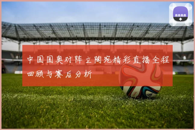 中国国奥对阵立陶宛精彩直播全程回顾与赛后分析