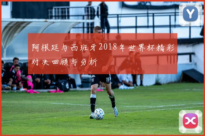 阿根廷与西班牙2018年世界杯精彩对决回顾与分析
