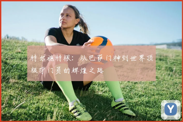 特尔施特根：从巴萨门神到世界顶级守门员的辉煌之路