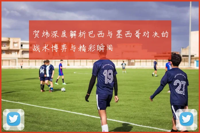 贺炜深度解析巴西与墨西哥对决的战术博弈与精彩瞬间