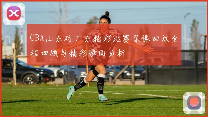 CBA山东对广东精彩比赛录像回放全程回顾与精彩瞬间分析