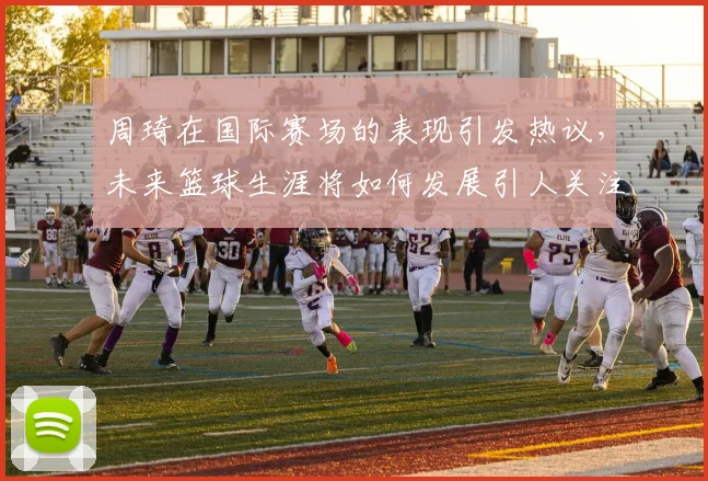 周琦在国际赛场的表现引发热议，未来篮球生涯将如何发展引人关注