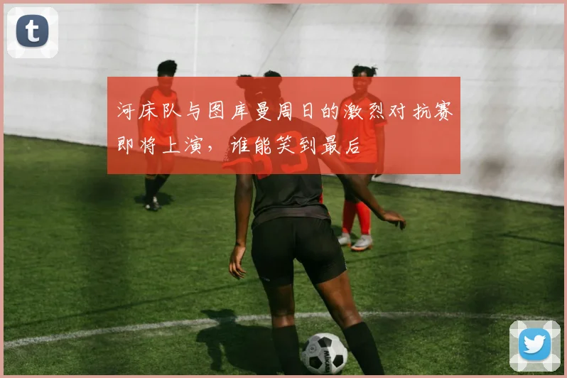 河床队与图库曼周日的激烈对抗赛即将上演，谁能笑到最后