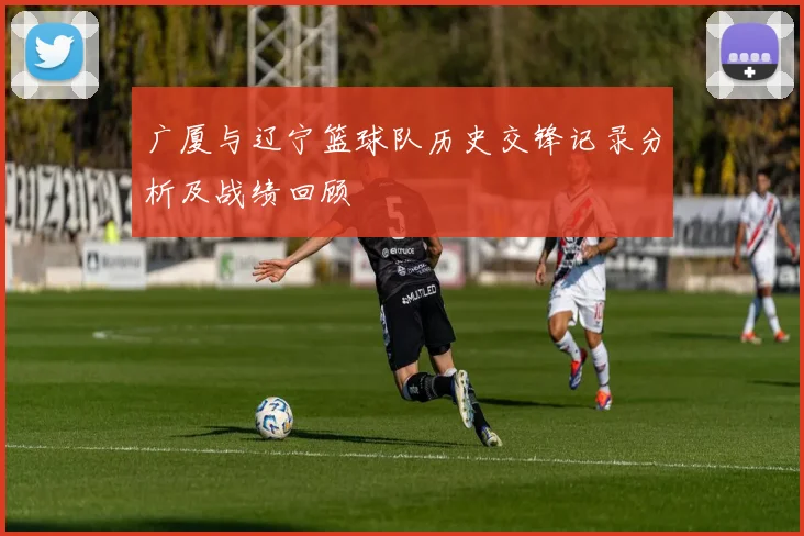 广厦与辽宁篮球队历史交锋记录分析及战绩回顾