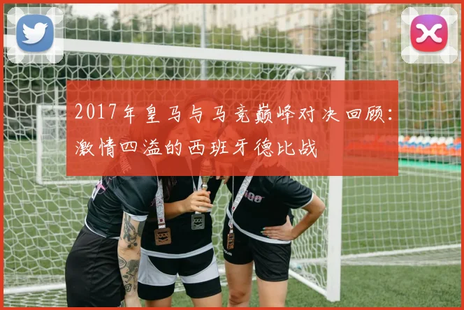 2017年皇马与马竞巅峰对决回顾：激情四溢的西班牙德比战