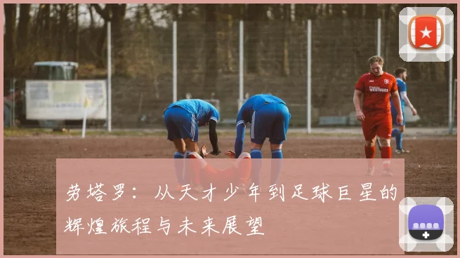 劳塔罗：从天才少年到足球巨星的辉煌旅程与未来展望